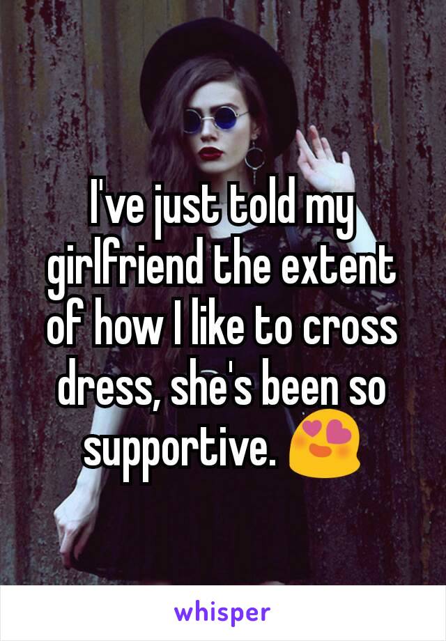 I've just told my girlfriend the extent of how I like to cross dress, she's been so supportive. 😍