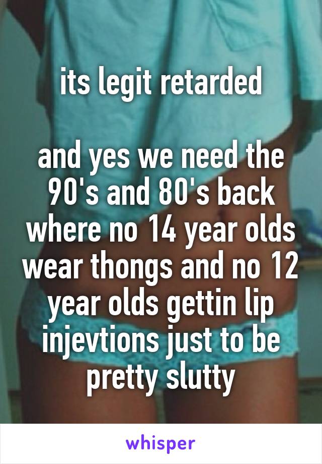 its legit retarded

and yes we need the 90's and 80's back where no 14 year olds wear thongs and no 12 year olds gettin lip injevtions just to be pretty slutty