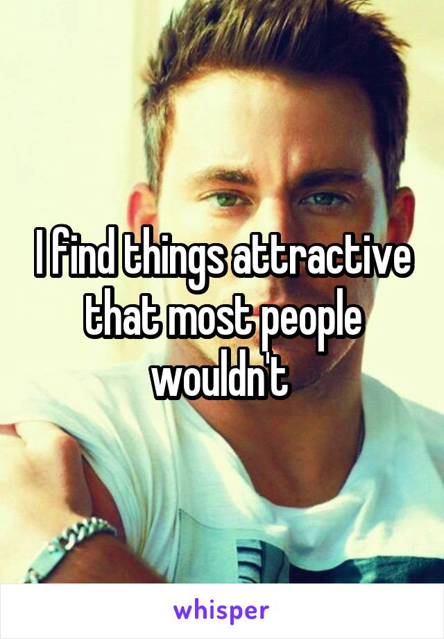 I find things attractive that most people wouldn't 