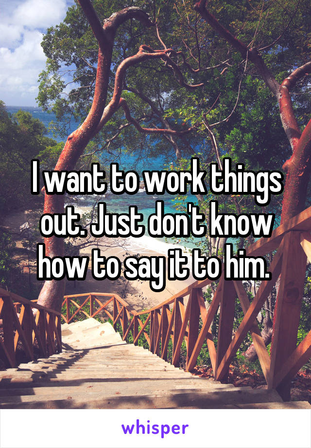 I want to work things out. Just don't know how to say it to him. 