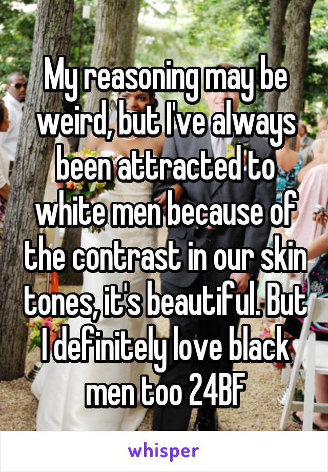 My reasoning may be weird, but I've always been attracted to white men because of the contrast in our skin tones, it's beautiful. But I definitely love black men too 24BF