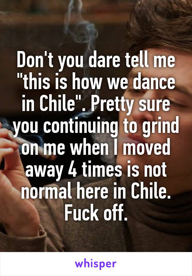 Don't you dare tell me "this is how we dance in Chile". Pretty sure you continuing to grind on me when I moved away 4 times is not normal here in Chile. Fuck off.