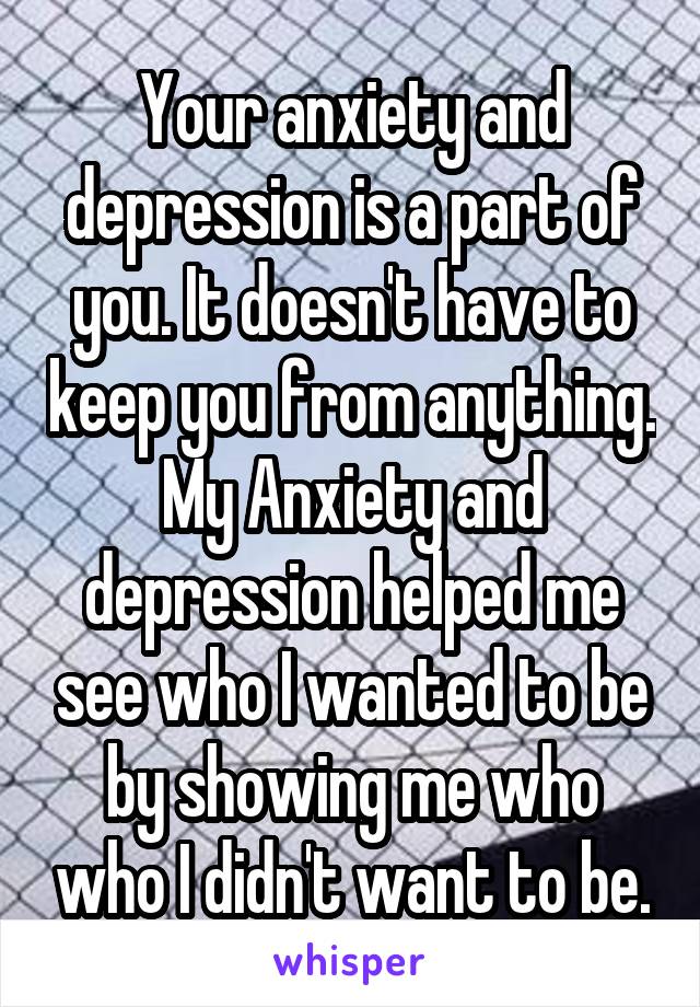 Your anxiety and depression is a part of you. It doesn't have to keep you from anything. My Anxiety and depression helped me see who I wanted to be by showing me who who I didn't want to be.