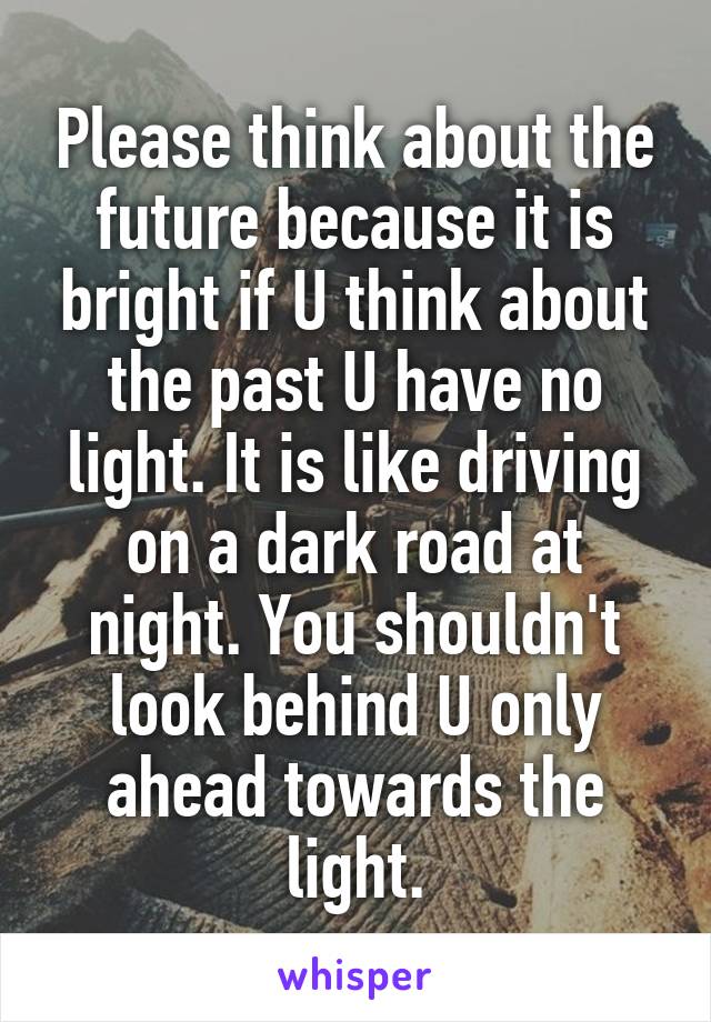 Please think about the future because it is bright if U think about the past U have no light. It is like driving on a dark road at night. You shouldn't look behind U only ahead towards the light.
