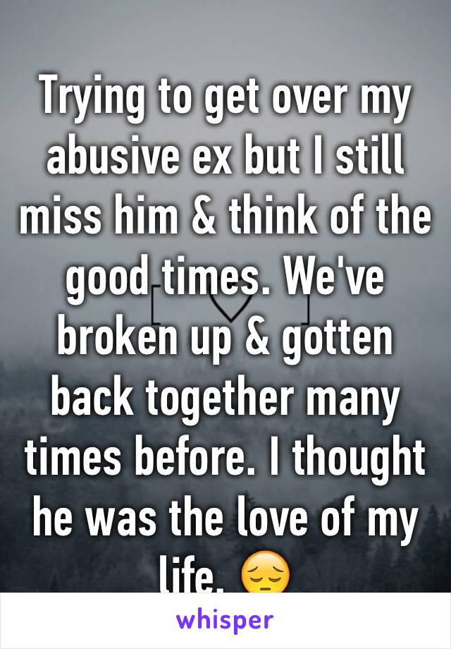 Trying to get over my abusive ex but I still miss him & think of the good times. We've broken up & gotten back together many times before. I thought he was the love of my life. 😔