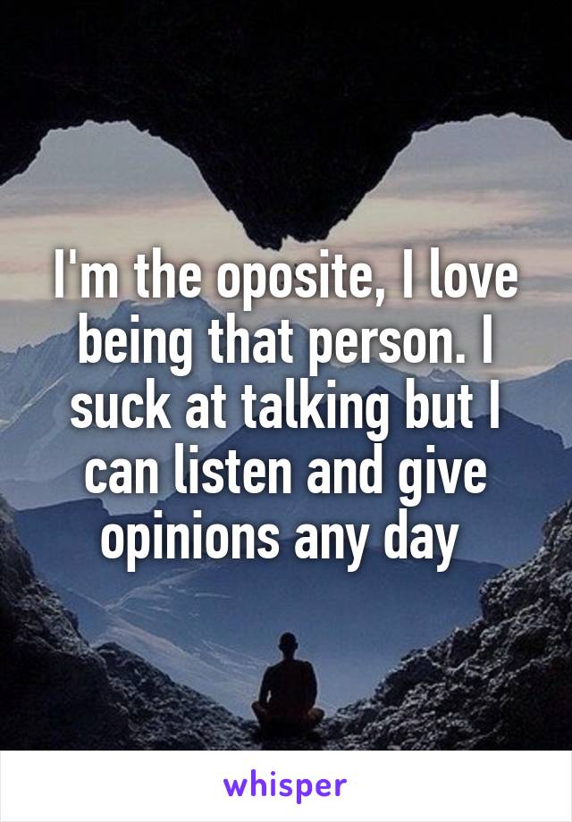I'm the oposite, I love being that person. I suck at talking but I can listen and give opinions any day 