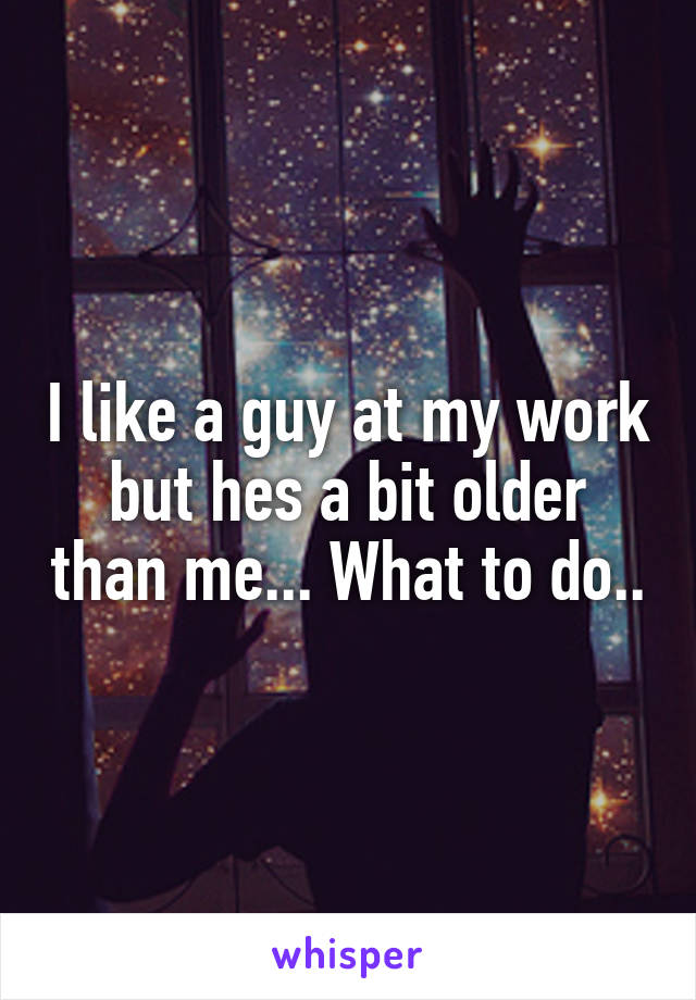 I like a guy at my work but hes a bit older than me... What to do..