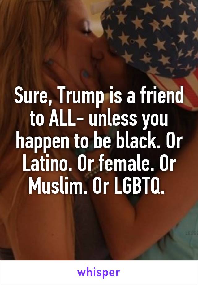 Sure, Trump is a friend to ALL- unless you happen to be black. Or Latino. Or female. Or Muslim. Or LGBTQ. 