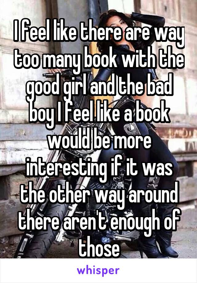 I feel like there are way too many book with the good girl and the bad boy I feel like a book would be more interesting if it was the other way around there aren't enough of those