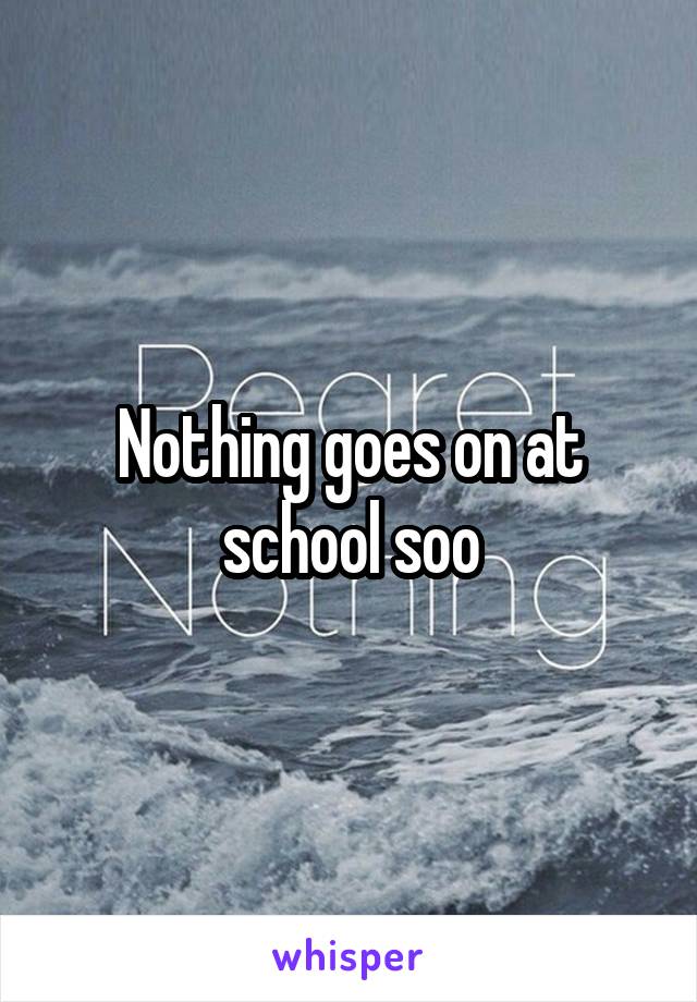 Nothing goes on at school soo