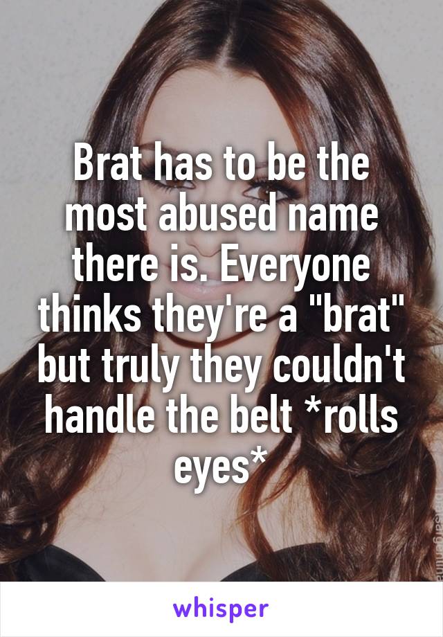 Brat has to be the most abused name there is. Everyone thinks they're a "brat" but truly they couldn't handle the belt *rolls eyes*