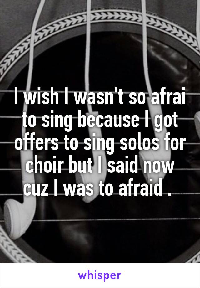 I wish I wasn't so afrai to sing because I got offers to sing solos for choir but I said now cuz I was to afraid . 