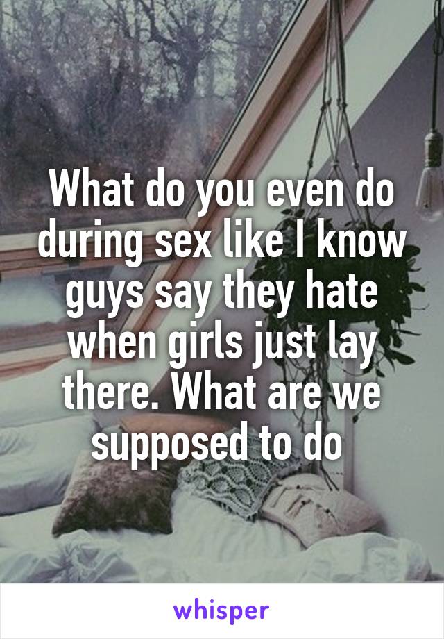 What do you even do during sex like I know guys say they hate when girls just lay there. What are we supposed to do 