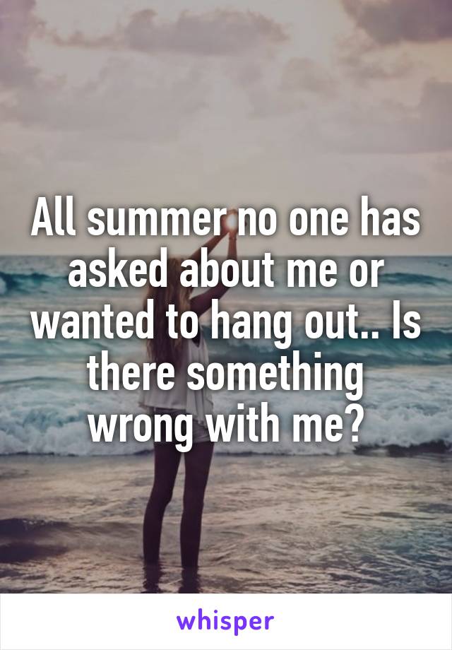 All summer no one has asked about me or wanted to hang out.. Is there something wrong with me?
