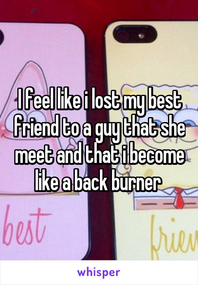 I feel like i lost my best friend to a guy that she meet and that i become like a back burner 