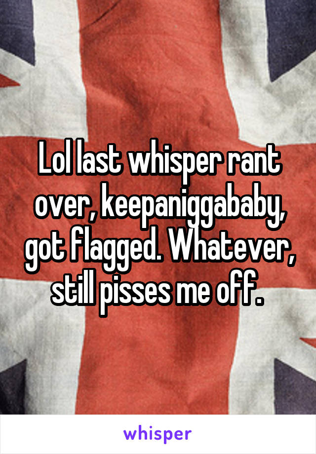 Lol last whisper rant over, keepaniggababy, got flagged. Whatever, still pisses me off. 