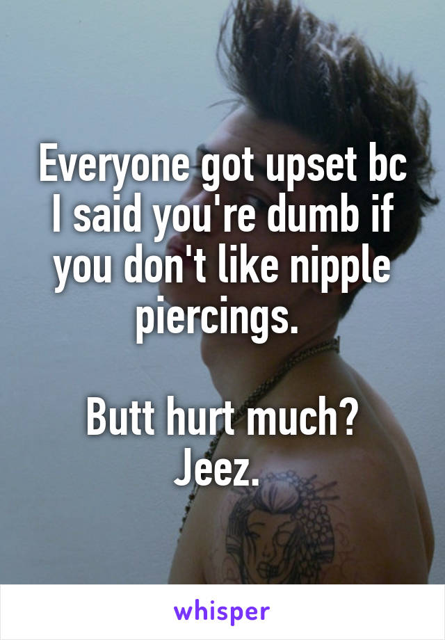 Everyone got upset bc I said you're dumb if you don't like nipple piercings. 

Butt hurt much? Jeez. 