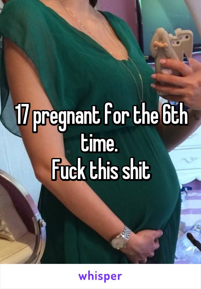 17 pregnant for the 6th time. 
Fuck this shit