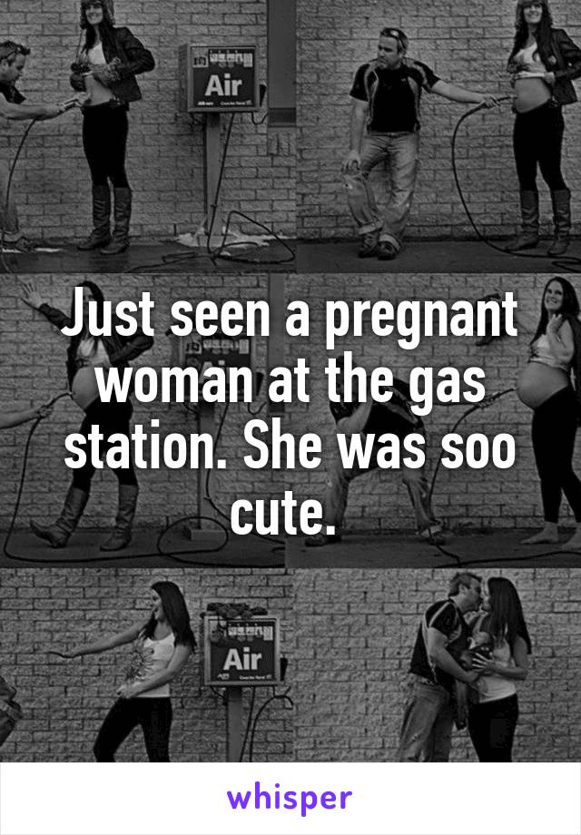 Just seen a pregnant woman at the gas station. She was soo cute. 