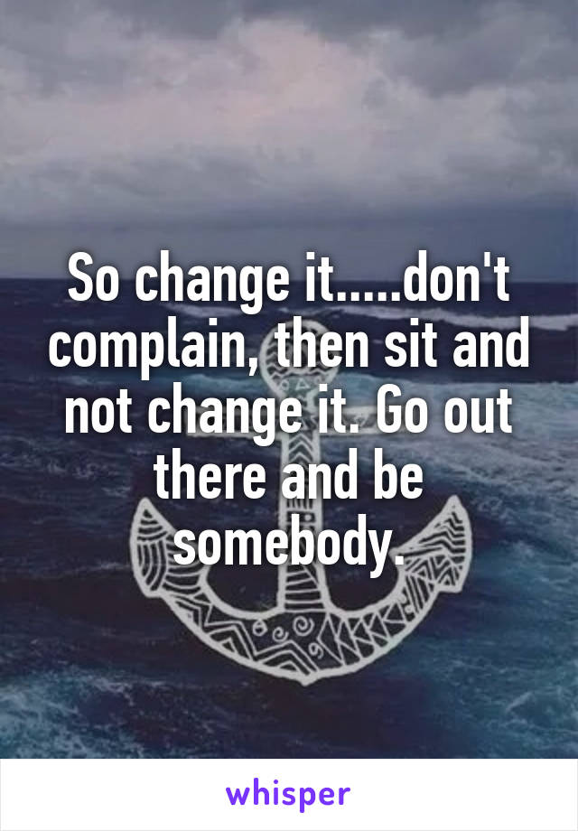 So change it.....don't complain, then sit and not change it. Go out there and be somebody.