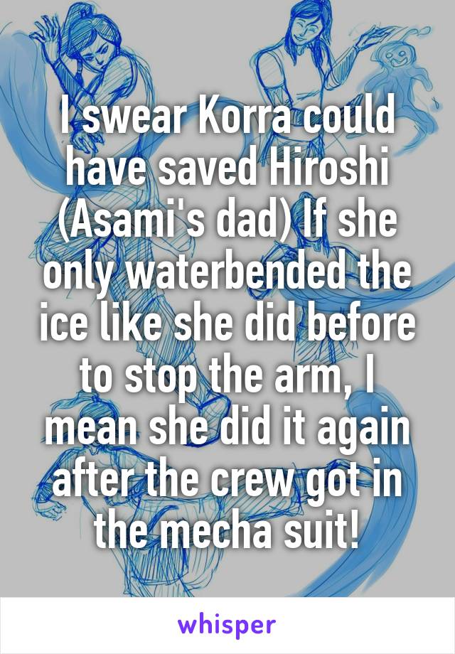I swear Korra could have saved Hiroshi (Asami's dad) If she only waterbended the ice like she did before to stop the arm, I mean she did it again after the crew got in the mecha suit!