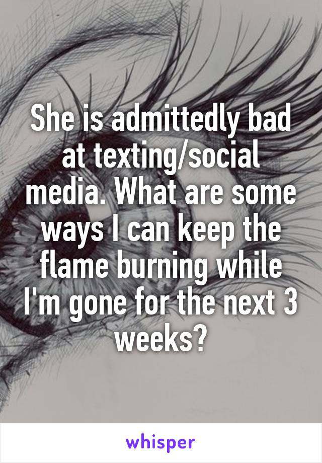 She is admittedly bad at texting/social media. What are some ways I can keep the flame burning while I'm gone for the next 3 weeks?