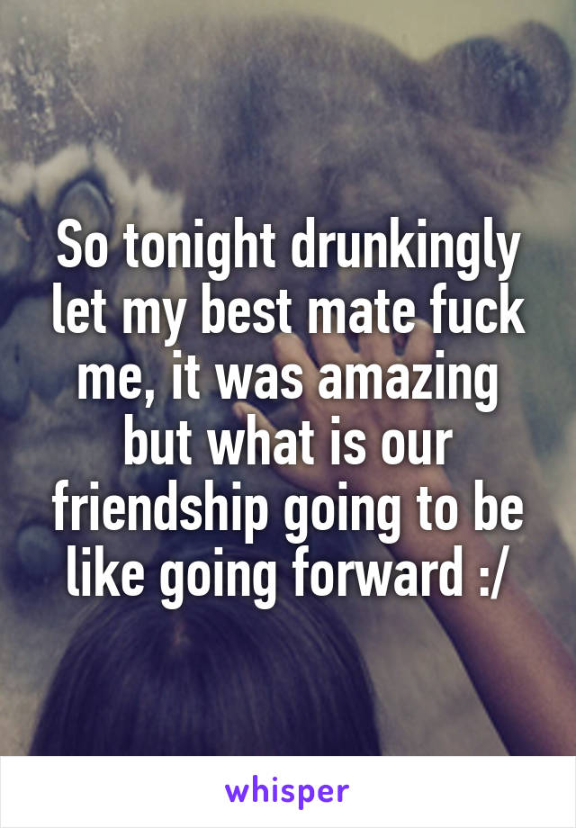 So tonight drunkingly let my best mate fuck me, it was amazing but what is our friendship going to be like going forward :/