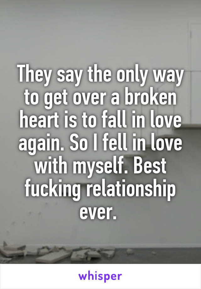 They say the only way to get over a broken heart is to fall in love again. So I fell in love with myself. Best fucking relationship ever. 