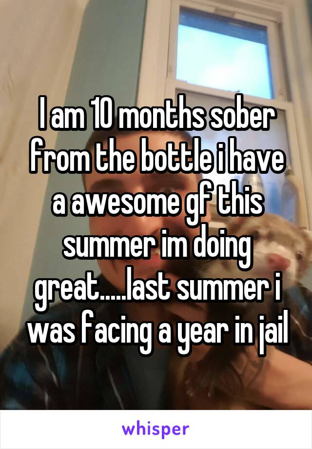 I am 10 months sober from the bottle i have a awesome gf this summer im doing great.....last summer i was facing a year in jail