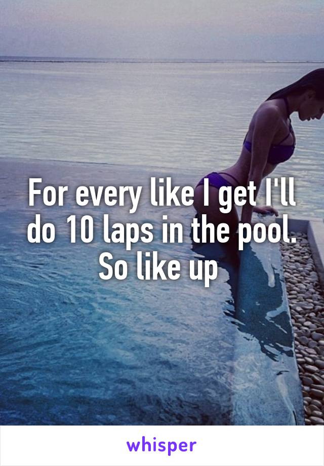For every like I get I'll do 10 laps in the pool. So like up 