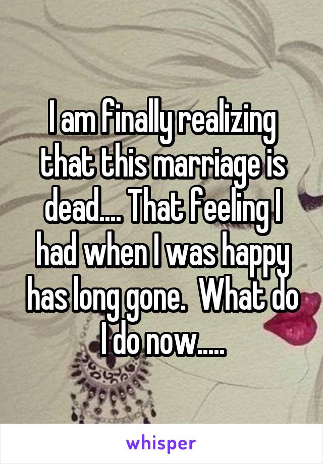 I am finally realizing that this marriage is dead.... That feeling I had when I was happy has long gone.  What do I do now.....
