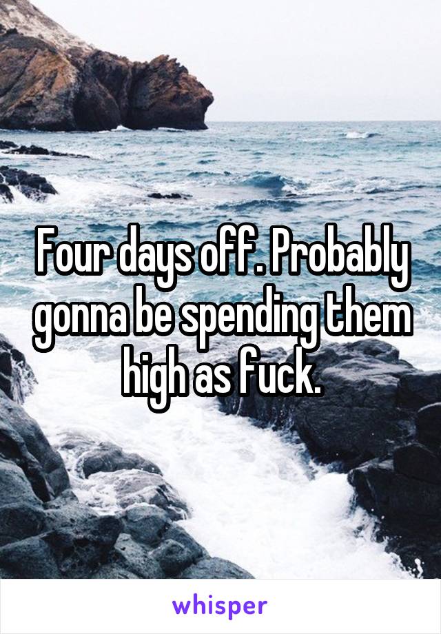 Four days off. Probably gonna be spending them high as fuck.