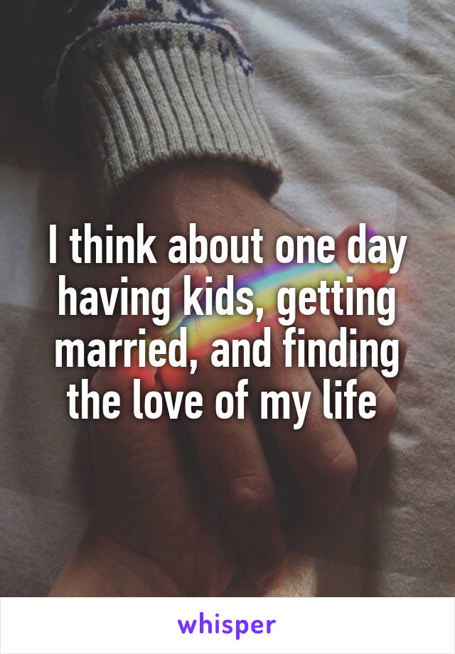 I think about one day having kids, getting married, and finding the love of my life 