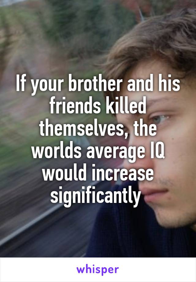 If your brother and his friends killed themselves, the worlds average IQ would increase significantly 
