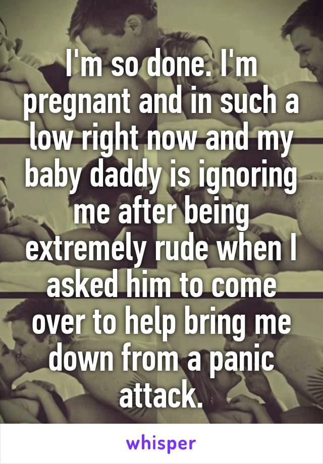 I'm so done. I'm pregnant and in such a low right now and my baby daddy is ignoring me after being extremely rude when I asked him to come over to help bring me down from a panic attack.