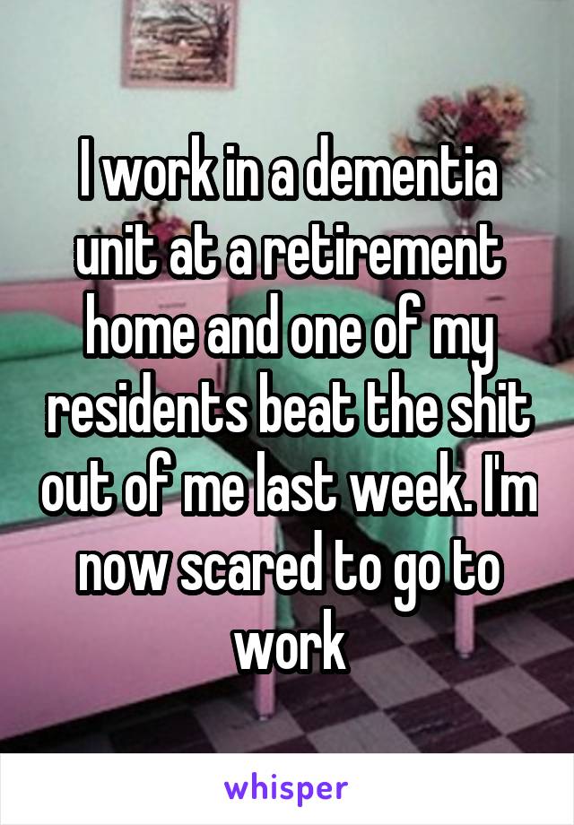 I work in a dementia unit at a retirement home and one of my residents beat the shit out of me last week. I'm now scared to go to work