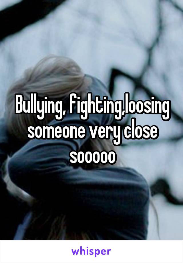 Bullying, fighting,loosing someone very close sooooo