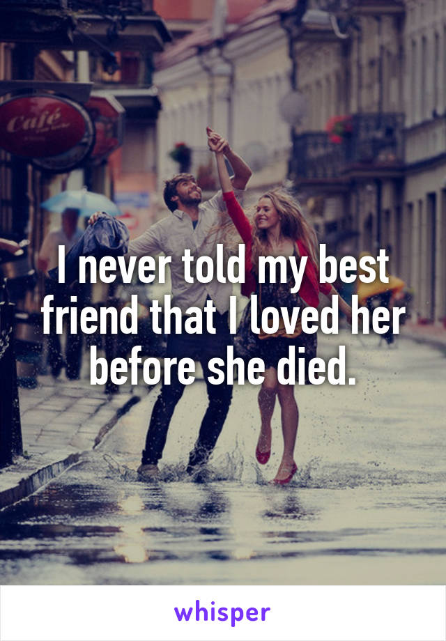 I never told my best friend that I loved her before she died.