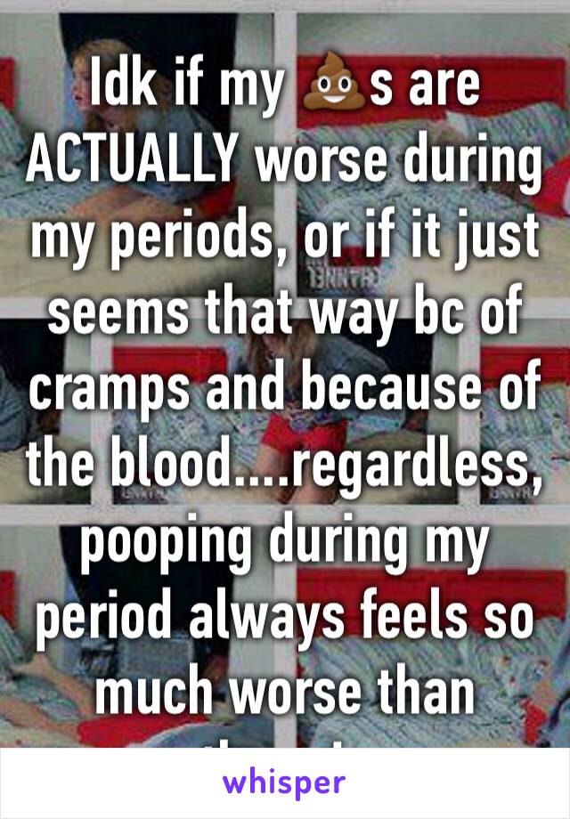 Idk if my 💩s are ACTUALLY worse during my periods, or if it just seems that way bc of cramps and because of the blood....regardless, pooping during my period always feels so much worse than otherwise