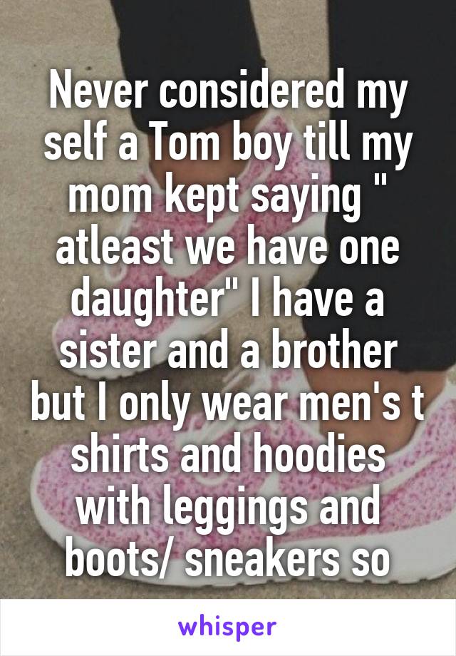 Never considered my self a Tom boy till my mom kept saying " atleast we have one daughter" I have a sister and a brother but I only wear men's t shirts and hoodies with leggings and boots/ sneakers so