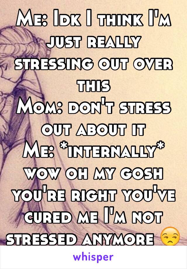 Me: Idk I think I'm just really stressing out over this 
Mom: don't stress out about it
Me: *internally* wow oh my gosh you're right you've cured me I'm not stressed anymore 😒😔