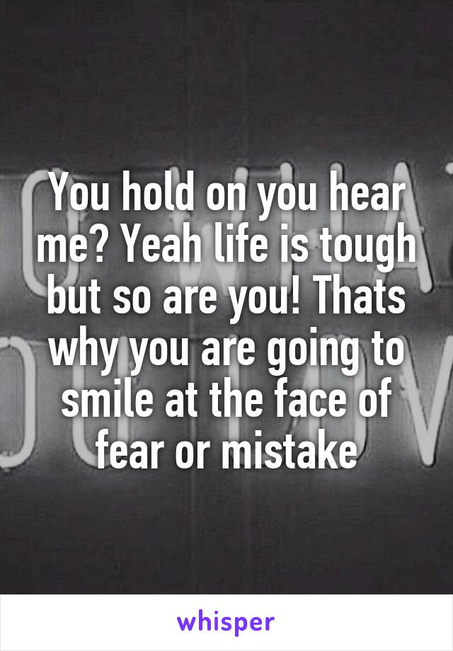 You hold on you hear me? Yeah life is tough but so are you! Thats why you are going to smile at the face of fear or mistake