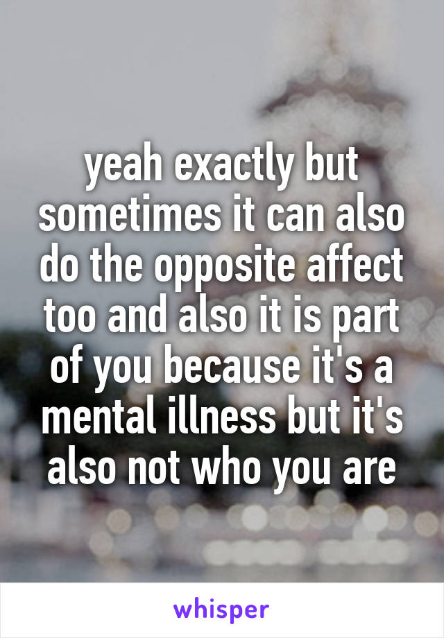 yeah exactly but sometimes it can also do the opposite affect too and also it is part of you because it's a mental illness but it's also not who you are