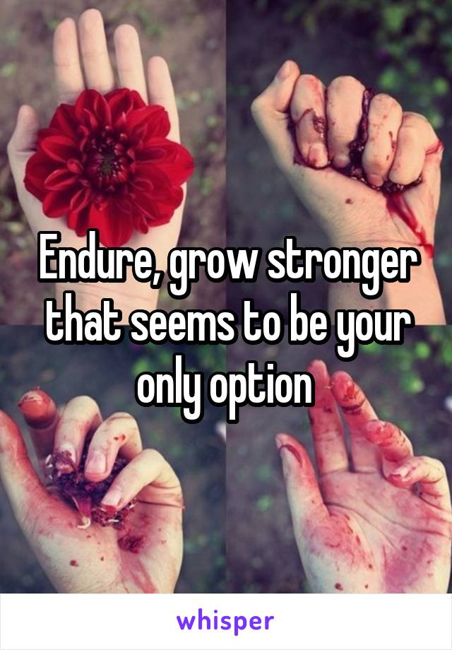 Endure, grow stronger that seems to be your only option 
