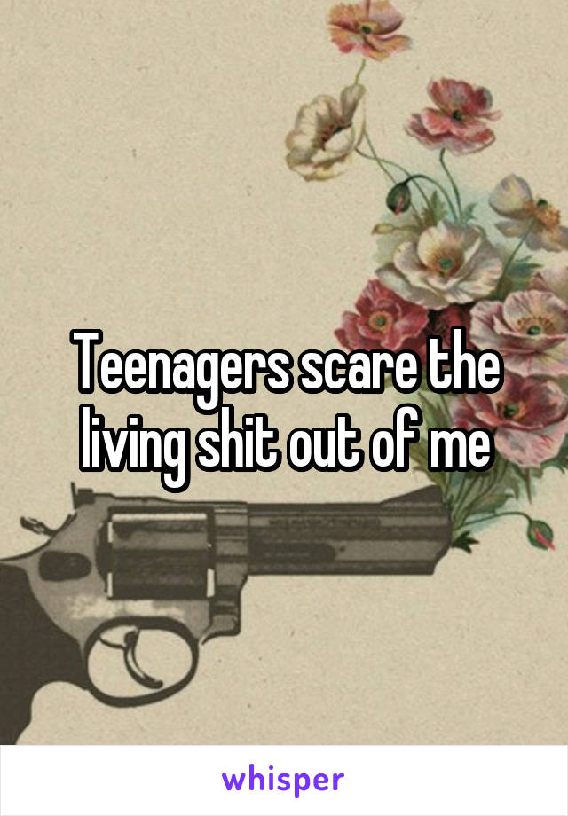 Teenagers scare the living shit out of me