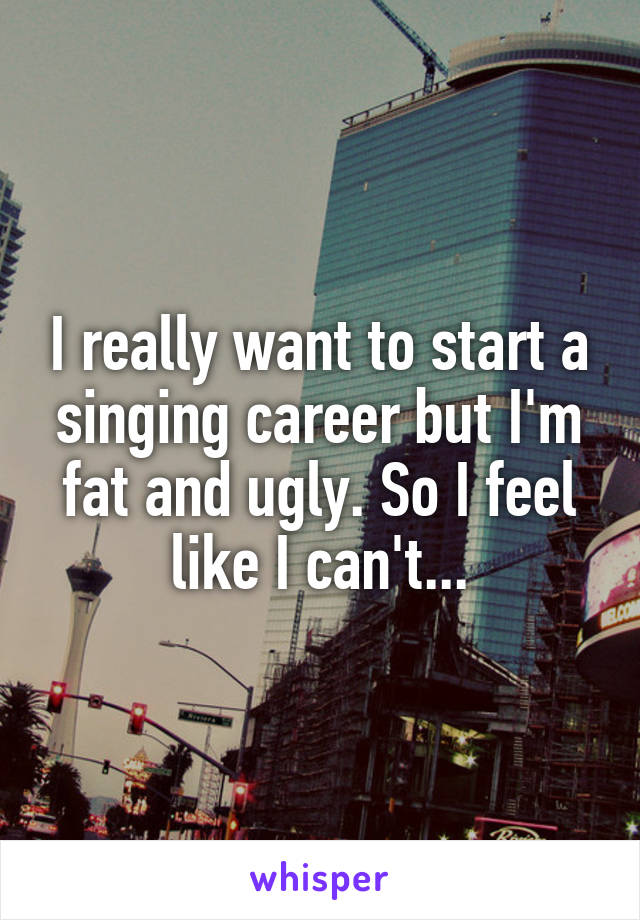 I really want to start a singing career but I'm fat and ugly. So I feel like I can't...