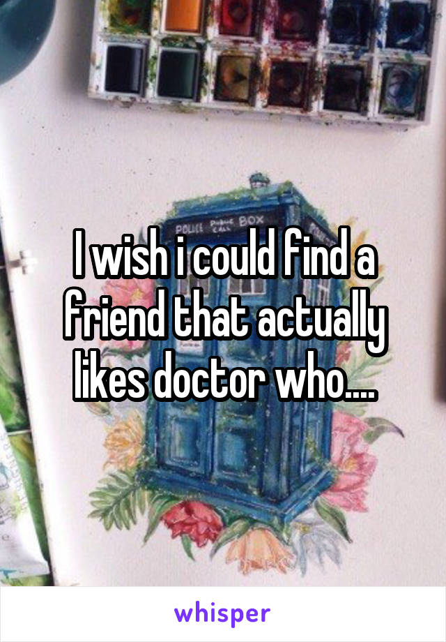 I wish i could find a friend that actually likes doctor who....