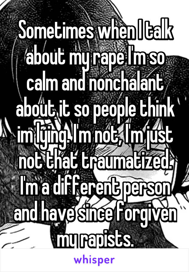 Sometimes when I talk about my rape I'm so calm and nonchalant about it so people think im lying. I'm not, I'm just not that traumatized. I'm a different person and have since forgiven my rapists.