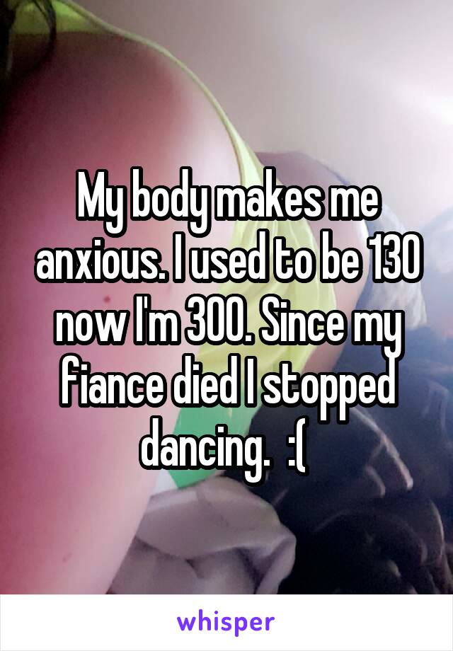 My body makes me anxious. I used to be 130 now I'm 300. Since my fiance died I stopped dancing.  :( 