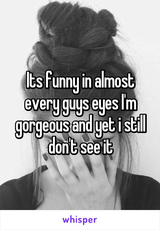 Its funny in almost every guys eyes I'm gorgeous and yet i still don't see it